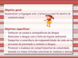 Objetivo geral: Desenvolver a linguagem oral, a leitura e a escrita dentro do contexto atual. Objetivos específicos: Conhecer as causas e consequências da dengue Relacionar a dengue com a falta de higiene ambiental; Despertar a consciência da responsabilidade de cada um no processo de prevenção e combate a dengue; Promover a mudança de comportamentos da comunidade, levando-a a tomar atitudes concretas no combate a doença.   
