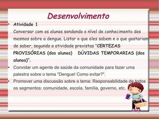 Desenvolvimento  Atividade 1 Conversar com os alunos sondando o nível de conhecimento dos mesmos sobre a dengue. Listar o que eles sabem e o que gostariam de saber, segundo a atividade previstas “ CERTEZAS PROVISÓRIAS (dos alunos)  DÚVIDAS TEMPORARIAS (dos alunos)” .  Convidar um agente de saúde da comunidade para fazer uma palestra sobre o tema "Dengue! Como evitar?". Promover uma discussão sobre o tema: Responsabilidade de todos os segmentos: comunidade, escola, família, governo, etc. 