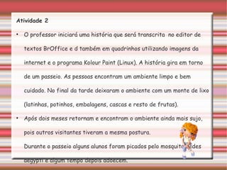 Atividade 2 O professor iniciará uma história que será transcrita  no editor de textos BrOffice e d também em quadrinhos utilizando imagens da internet e o programa Kolour Paint (Linux). A história gira em torno de um passeio. As pessoas encontram um ambiente limpo e bem cuidado. No final da tarde deixaram o ambiente com um monte de lixo (latinhas, potinhos, embalagens, cascas e resto de frutas). Após dois meses retornam e encontram o ambiente ainda mais sujo, pois outros visitantes tiveram a mesma postura. Durante o passeio alguns alunos foram picados pelo mosquito aedes aegypti e algum tempo depois adoecem. O que fazer? Os alunos, em grupos, concluirão a história. 