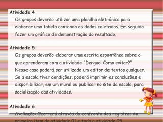 Atividade 4 Os grupos deverão utilizar uma planilha eletrônica para elaborar uma tabela contendo os dados coletados. Em seguida fazer um gráfico de demonstração do resultado. Atividade 5 Os grupos deverão elaborar uma escrita espontânea sobre o que aprenderam com a atividade "Dengue! Como evitar?" Nesse caso poderá ser utilizado um editor de textos qualquer. Se a escola tiver condições, poderá imprimir as conclusões e disponibilizar, em um mural ou publicar no site da escola, para socialização das atividades. Atividade 6 Avaliação: Ocorrerá através do confronto dos registros do primeiro item da atividade 01 e toda a atividade 05. 