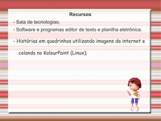 Recursos - Sala de tecnologias; - Software e programas editor de texto e planilha eletrônica. - Histórias em quadrinhos utilizando imagens da internet e colando no KolourPaint (Linux); 