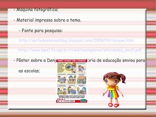 - Máquina fotográfica; - Material impresso sobre o tema. - Fonte para pesquisa:  http://aartedeensinarblog.blogspot.com/2008/04/dengue.html   http://www.lapef.fe.usp.br/rived/exemplares/atividades_mod1.pdf - Pôster sobre a Dengue que a secretaria de educação enviou para as escolas; 