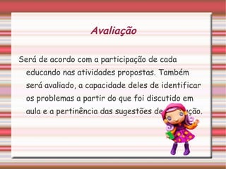 Avaliação Será de acordo com a participação de cada educando nas atividades propostas. Também será avaliado, a capacidade deles de identificar os problemas a partir do que foi discutido em aula e a pertinência das sugestões de resolução. 