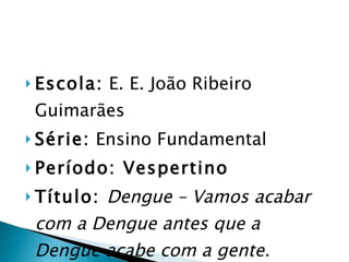 Escola:  E. E. João Ribeiro Guimarães Série:  Ensino Fundamental Período: Vespertino Título:  Dengue – Vamos acabar com a Dengue antes que a Dengue acabe com a gente. 