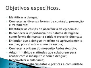 Identificar a dengue; Conhecer as diversas formas de contágio, prevenção e tratamento; Identificar as causas de ocorrência de epidemias; Reconhecer a importância dos hábitos de higiene como forma de manter a saúde e prevenir doenças; Entender que a dengue interfere no aproveitamento escolar, pois afasta o aluno da escola; Conhecer a origem do mosquito Aedes Aegipty; Adquirir hábitos e atitudes que colaborem para acabar com o mosquito e com a dengue; Desenvolver a cidadania; Divulgar os conhecimentos e práticas a comunidade escolar, no blog da escola; 