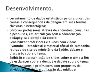 Levantamento de dados estatísticos pelos alunos, das causas e conseqüências da dengue em suas formas clássicas e hemorrágica; Envolver professores através de encontros, consultas e pesquisas, em articulação com a coordenação pedagógica e direção da escola; Sensibilizar professores e alunos com vídeos ( youtube - broadcast) e material oficial de campanha retirado do site do ministério da Saúde, debate e discussão sobre o tema; Exibição e apresentação de slides sobre o tema a fim de esclarecer sobre a dengue e debate sobre o tema; Motivar alunos e professores com propostas de atividades criativas e utilização das mídias e tecnologias; 