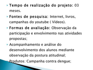 Tempo de realização do projeto:  03 meses. Fontes de pesquisa:  Internet, livros, campanhas do youtube ( Vídeos). Formas de avaliação:  Observação da participação e envolvimento nas atividades propostas;  Acompanhamento e análise do desenvolvimento dos alunos mediante observação da postura atitudinal; Produtos: Campanha contra dengue; 