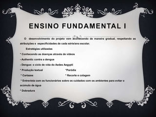 ENSINO FUNDAMENTAL I
O desenvolvimento do projeto vem acontecendo de maneira gradual, respeitando as
atribuições e especificidades de cada série/ano escolar.
Estratégias utilizadas
* Conhecendo as doenças através de vídeos
- Authentic contra a dengue
- Dengue: o ciclo de vida do Aedes Aegypti
* Produção textual *Paródia
* Cartazes * Recorte e colagem
* Entrevista com os funcionários sobre os cuidados com os ambientes para evitar o
acúmulo de água
* Dobradura
 