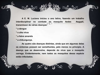A E. M. Luciana iniciou o ano letivo, fazendo um trabalho
interdisciplinar no combate ao mosquito Aedes Aegypti,
transmissor de várias doenças:
* a dengue
* o zika vírus
* a febre amarela
* a chikungunya.
As quatro são doenças distintas, ainda que em algumas delas
os sintomas possam ser semelhantes, pelo menos no princípio. A
doença que se desenvolve, depende do vírus que o mosquito
carrega. Evidentemente, nem todos os mosquitos dessa espécie
estão infectados.
 