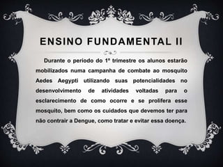ENSINO FUNDAMENTAL II
Durante o período do 1º trimestre os alunos estarão
mobilizados numa campanha de combate ao mosquito
Aedes Aegypti utilizando suas potencialidades no
desenvolvimento de atividades voltadas para o
esclarecimento de como ocorre e se prolifera esse
mosquito, bem como os cuidados que devemos ter para
não contrair a Dengue, como tratar e evitar essa doença.
 