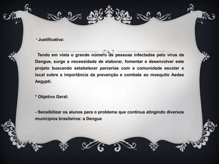 * Justificativa:
Tendo em vista o grande número de pessoas infectadas pelo vírus da
Dengue, surge a necessidade de elaborar, fomentar e desenvolver este
projeto buscando estabelecer parcerias com a comunidade escolar e
local sobre a importância da prevenção e combate ao mosquito Aedes
Aegypti.
* Objetivo Geral:
- Sensibilizar os alunos para o problema que continua atingindo diversos
municípios brasileiros: a Dengue
 