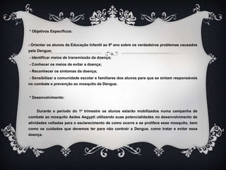 * Objetivos Específicos:
- Orientar os alunos da Educação Infantil ao 9º ano sobre os verdadeiros problemas causados
pela Dengue;
- Identificar meios de transmissão da doença;
- Conhecer os meios de evitar a doença;
- Reconhecer os sintomas da doença;
- Sensibilizar a comunidade escolar e familiares dos alunos para que se sintam responsáveis
no combate e prevenção ao mosquito da Dengue.
* Desenvolvimento:
Durante o período do 1º trimestre os alunos estarão mobilizados numa campanha de
combate ao mosquito Aedes Aegypti utilizando suas potencialidades no desenvolvimento de
atividades voltadas para o esclarecimento de como ocorre e se prolifera esse mosquito, bem
como os cuidados que devemos ter para não contrair a Dengue, como tratar e evitar essa
doença.
 