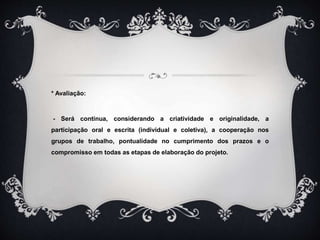 * Avaliação:
- Será contínua, considerando a criatividade e originalidade, a
participação oral e escrita (individual e coletiva), a cooperação nos
grupos de trabalho, pontualidade no cumprimento dos prazos e o
compromisso em todas as etapas de elaboração do projeto.
 