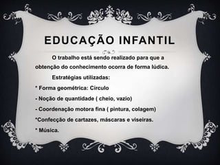 EDUCAÇÃO INFANTIL
O trabalho está sendo realizado para que a
obtenção do conhecimento ocorra de forma lúdica.
Estratégias utilizadas:
* Forma geométrica: Círculo
- Noção de quantidade ( cheio, vazio)
- Coordenação motora fina ( pintura, colagem)
*Confecção de cartazes, máscaras e viseiras.
* Música.
 