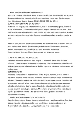 COMO A DENGUE PODE SER TRANSMITIDA?
A principal forma de transmissão é pela picada dos mosquitos Aedes aegypti. Há registros
de transmissão vertical (gestante - bebê) e por transfusão de sangue. Existem quatro
tipos diferentes de vírus do dengue: DEN-1, DEN-2, DEN-3 e DEN-4.
QUAIS SÃO OS SINTOMAS DA DENGUE?
A infecção por dengue pode ser assintomática, leve ou causar doença grave, levando à
morte. Normalmente, a primeira manifestação da dengue é a febre alta (39° a 40°C), de
início abrupto, que geralmente dura de 2 a 7 dias, acompanhada de dor de cabeça, dores
no corpo e articulações, prostração, fraqueza, dor atrás dos olhos, erupção e coceira na
pele.
Perda de peso, náuseas e vômitos são comuns. Na fase febril inicial da doença pode ser
difícil diferenciá-la. A forma grave da doença inclui dor abdominal intensa e contínua,
vômitos persistentes, sangramento de mucosas, entre outros sintomas.
Ao apresentar os sintomas, é importante procurar um serviço de saúde.
QUAL O TRATAMENTO PARA DENGUE?
Não existe tratamento específico para dengue. O tratamento é feito para aliviar os
sintomas Quando aparecer os sintomas, é importante procurar um serviço de saúde mais
próximo, fazer repouso e ingerir bastante líquido. Importante não tomar medicamentos por
conta própria.
COMO PREVENIR?
Ainda não existe vacina ou medicamentos contra dengue. Portanto, a única forma de
prevenção é acabar com o mosquito, mantendo o domicílio sempre limpo, eliminando os
possíveis criadouros. Roupas que minimizem a exposição da pele durante o dia, quando
os mosquitos são mais ativos, proporcionam alguma proteção às picadas e podem ser
adotadas principalmente durante surtos. Repelentes e inseticidas também podem ser
usados, seguindo as instruções do rótulo. Mosquiteiros proporcionam boa proteção pra
aqueles que dormem durante o dia (por exemplo: bebês, pessoas acamadas e
trabalhadores noturnos).
COMO DENUNCIAR OS FOCOS DO MOSQUITO?
As ações de controle da dengue ocorrem, principalmente, na esfera municipal. Quando o
foco do mosquito é detectado, e não pode ser eliminado pelos moradores de um
determinado local, a Secretaria Municipal de Saúde deve ser acionada.
 