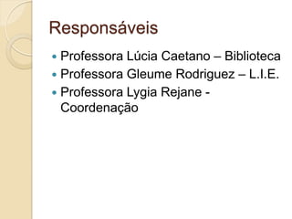 Responsáveis
 Professora Lúcia Caetano – Biblioteca
 Professora Gleume Rodriguez – L.I.E.
 Professora Lygia Rejane -
  Coordenação
 