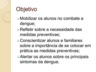 Objetivo
 Mobilizar   os alunos no combate a
  dengue;
 Refletir sobre a necessidade das
  medidas preventivas;
 Conscientizar alunos e familiares
  sobre a importância de se colocar em
  prática as medidas preventivas;
 Alertar os alunos sobre os principais
  sintomas da dengue.
 