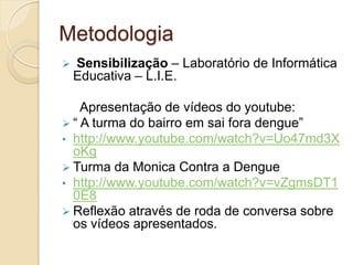 Metodologia
   Sensibilização – Laboratório de Informática
    Educativa – L.I.E.

    Apresentação de vídeos do youtube:
 “ A turma do bairro em sai fora dengue”
• http://www.youtube.com/watch?v=Uo47md3X
  oKg
 Turma da Monica Contra a Dengue
• http://www.youtube.com/watch?v=vZgmsDT1
  0E8
 Reflexão através de roda de conversa sobre
  os vídeos apresentados.
 