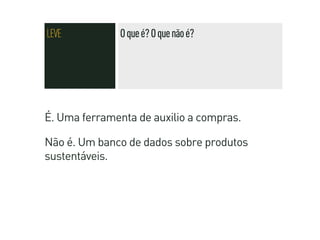 LEVE          O que é? O que não é?




É. Uma ferramenta de auxilio a compras.

Não é. Um banco de dados sobre produtos
sustentáveis.
 