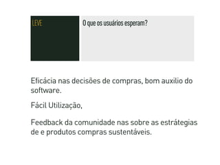 LEVE                O que os usuários esperam?




Eficácia nas decisões de compras, bom auxilio do
software.
Fácil Utilização,

Feedback da comunidade nas sobre as estrátegias
de e produtos compras sustentáveis.
 