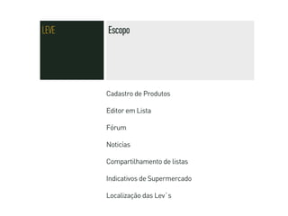 LEVE   Escopo




       Cadastro de Produtos

       Editor em Lista

       Fórum

       Noticías

       Compartilhamento de listas

       Indicativos de Supermercado

       Localização das Lev`s
 