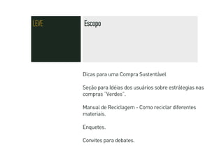 LEVE   Escopo




       Dicas para uma Compra Sustentável

       Seção para Idéias dos usuários sobre estrátegias nas
       compras “Verdes”.

       Manual de Reciclagem - Como reciclar diferentes
       materiais.

       Enquetes.

       Convites para debates.
 