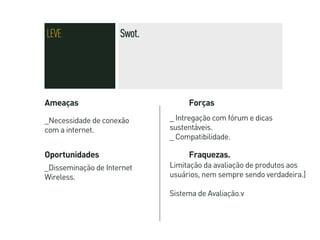 LEVE                 Swot.




Ameaças                           Forças

_Necessidade de conexão      _ Intregação com fórum e dicas
com a internet.              sustentáveis.
                             _ Compatibilidade.

Oportunidades                     Fraquezas.
_Disseminação de Internet    Limitação da avaliação de produtos aos
Wireless.                    usuários, nem sempre sendo verdadeira.]

                             Sistema de Avaliação.v
 