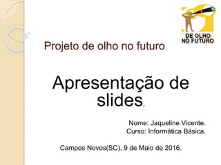 Projeto de olho no futuro.
Apresentação de
slides.
Nome: Jaqueline Vicente.
Curso: Informática Básica.
Campos Novos(SC), 9 de Maio de 2016.
 