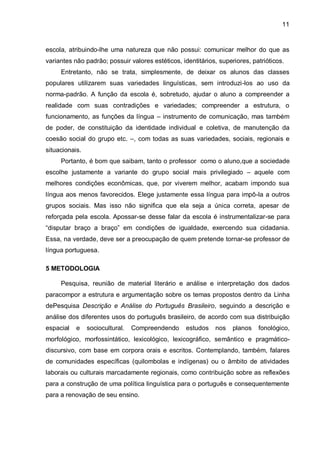 escola, atribuindo-lhe uma natureza que não possui: comunicar melhor do que as variantes não padrão; possuir valores estéticos, identitários, superiores, patrióticos. 
Entretanto, não se trata, simplesmente, de deixar os alunos das classes populares utilizarem suas variedades linguísticas, sem introduzi-los ao uso da norma-padrão. A função da escola é, sobretudo, ajudar o aluno a compreender a realidade com suas contradições e variedades; compreender a estrutura, o funcionamento, as funções da língua – instrumento de comunicação, mas também de poder, de constituição da identidade individual e coletiva, de manutenção da coesão social do grupo etc. –, com todas as suas variedades, sociais, regionais e situacionais. Portanto, é bom que saibam, tanto o professor como o aluno,que a sociedade escolhe justamente a variante do grupo social mais privilegiado – aquele com melhores condições econômicas, que, por viverem melhor, acabam impondo sua língua aos menos favorecidos. Elege justamente essa língua para impô-la a outros grupos sociais. Mas isso não significa que ela seja a única correta, apesar de reforçada pela escola. Apossar-se desse falar da escola é instrumentalizar-se para “disputar braço a braço” em condições de igualdade, exercendo sua cidadania. Essa, na verdade, deve ser a preocupação de quem pretende tornar-se professor de língua portuguesa. 5 METODOLOGIA Pesquisa, reunião de material literário e análise e interpretação dos dados paracompor a estrutura e argumentação sobre os temas propostos dentro da Linha dePesquisa Descrição e Análise do Português Brasileiro, seguindo a descrição e análise dos diferentes usos do português brasileiro, de acordo com sua distribuição espacial e sociocultural. Compreendendo estudos nos planos fonológico, morfológico, morfossintático, lexicológico, lexicográfico, semântico e pragmático- discursivo, com base em corpora orais e escritos. Contemplando, também, falares de comunidades específicas (quilombolas e indígenas) ou o âmbito de atividades laborais ou culturais marcadamente regionais, como contribuição sobre as reflexões para a construção de uma política linguística para o português e consequentemente para a renovação de seu ensino. 
11  