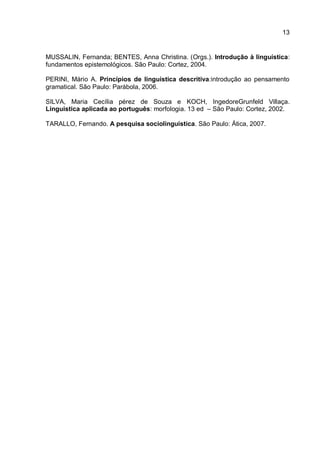MUSSALIN, Fernanda; BENTES, Anna Christina. (Orgs.). Introdução à linguística: fundamentos epistemológicos. São Paulo: Cortez, 2004. PERINI, Mário A. Princípios de linguística descritiva:introdução ao pensamento gramatical. São Paulo: Parábola, 2006. SILVA, Maria Cecília pérez de Souza e KOCH, IngedoreGrunfeld Villaça. Linguística aplicada ao português: morfologia. 13 ed – São Paulo: Cortez, 2002. TARALLO, Fernando. A pesquisa sociolinguística. São Paulo: Ática, 2007. 
13 
