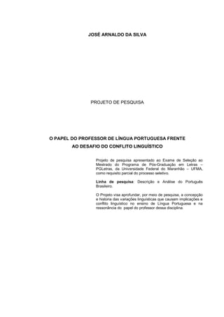 JOSÉ ARNALDO DA SILVA PROJETO DE PESQUISA O PAPEL DO PROFESSOR DE LÍNGUA PORTUGUESA FRENTE AO DESAFIO DO CONFLITO LINGUÍSTICO Projeto de pesquisa apresentado ao Exame de Seleção ao Mestrado do Programa de Pós-Graduação em Letras – PGLetras, da Universidade Federal do Maranhão – UFMA, como requisito parcial do processo seletivo. Linha de pesquisa: Descrição e Análise do Português Brasileiro. O Projeto visa aprofundar, por meio de pesquisa, a concepção e historia das variações linguísticas que causam implicações e conflito linguístico no ensino de Língua Portuguesa e na ressonância do papel do professor dessa disciplina.  