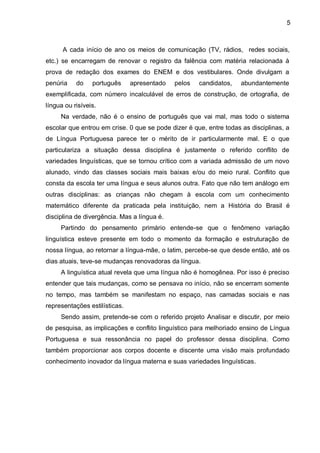 A cada início de ano os meios de comunicação (TV, rádios, redes sociais, etc.) se encarregam de renovar o registro da falência com matéria relacionada à prova de redação dos exames do ENEM e dos vestibulares. Onde divulgam a penúria do português apresentado pelos candidatos, abundantemente exemplificada, com número incalculável de erros de construção, de ortografia, de língua ou risíveis. Na verdade, não é o ensino de português que vai mal, mas todo o sistema escolar que entrou em crise. 0 que se pode dizer é que, entre todas as disciplinas, a de Língua Portuguesa parece ter o mérito de ir particularmente mal. E o que particulariza a situação dessa disciplina é justamente o referido conflito de variedades linguísticas, que se tornou crítico com a variada admissão de um novo alunado, vindo das classes sociais mais baixas e/ou do meio rural. Conflito que consta da escola ter uma língua e seus alunos outra. Fato que não tem análogo em outras disciplinas: as crianças não chegam à escola com um conhecimento matemático diferente da praticada pela instituição, nem a História do Brasil é disciplina de divergência. Mas a língua é. Partindo do pensamento primário entende-se que o fenômeno variação linguística esteve presente em todo o momento da formação e estruturação de nossa língua, ao retornar a língua-mãe, o latim, percebe-se que desde então, até os dias atuais, teve-se mudanças renovadoras da língua. A linguística atual revela que uma língua não é homogênea. Por isso é preciso entender que tais mudanças, como se pensava no início, não se encerram somente no tempo, mas também se manifestam no espaço, nas camadas sociais e nas representações estilísticas. Sendo assim, pretende-se com o referido projeto Analisar e discutir, por meio de pesquisa, as implicações e conflito linguístico para melhoriado ensino de Língua Portuguesa e sua ressonância no papel do professor dessa disciplina. Como também proporcionar aos corpos docente e discente uma visão mais profundado conhecimento inovador da língua materna e suas variedades linguísticas. 
5  