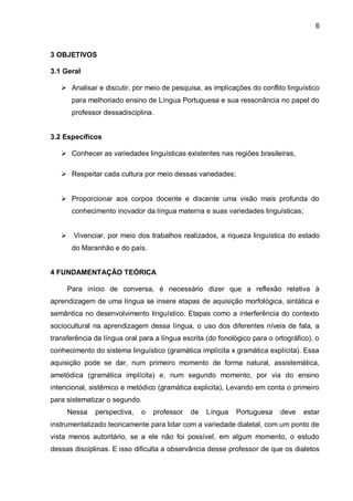 3 OBJETIVOS 3.1 Geral 
 Analisar e discutir, por meio de pesquisa, as implicações do conflito linguístico para melhoriado ensino de Língua Portuguesa e sua ressonância no papel do professor dessadisciplina. 
3.2 Específicos 
 Conhecer as variedades linguísticas existentes nas regiões brasileiras, 
 Respeitar cada cultura por meio dessas variedades; 
 Proporcionar aos corpos docente e discente uma visão mais profunda do conhecimento inovador da língua materna e suas variedades linguísticas; 
 Vivenciar, por meio dos trabalhos realizados, a riqueza linguística do estado do Maranhão e do país. 
4 FUNDAMENTAÇÃO TEÓRICA Para início de conversa, é necessário dizer que a reflexão relativa à aprendizagem de uma língua se insere etapas de aquisição morfológica, sintática e semântica no desenvolvimento linguístico. Etapas como a interferência do contexto sociocultural na aprendizagem dessa língua, o uso dos diferentes níveis de fala, a transferência da língua oral para a língua escrita (do fonológico para o ortográfico), o conhecimento do sistema linguístico (gramática implícita x gramática explícita). Essa aquisição pode se dar, num primeiro momento de forma natural, assistemática, ametódica (gramática implícita) e, num segundo momento, por via do ensino intencional, sistêmico e metódico (gramática explicita), Levando em conta o primeiro para sistematizar o segundo. 
Nessa perspectiva, o professor de Língua Portuguesa deve estar instrumentalizado teoricamente para lidar com a variedade dialetal, com um ponto de vista menos autoritário, se a ele não foi possível, em algum momento, o estudo dessas disciplinas. E isso dificulta a observância desse professor de que os dialetos 
6  