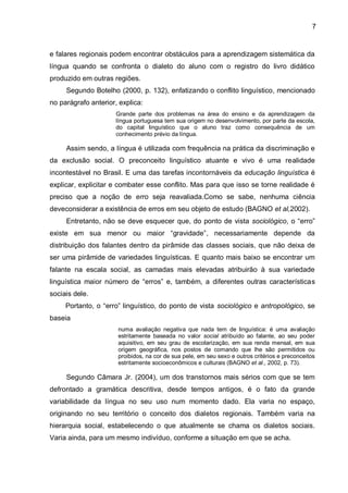 e falares regionais podem encontrar obstáculos para a aprendizagem sistemática da língua quando se confronta o dialeto do aluno com o registro do livro didático produzido em outras regiões. 
Segundo Botelho (2000, p. 132), enfatizando o conflito linguístico, mencionado no parágrafo anterior, explica: Grande parte dos problemas na área do ensino e da aprendizagem da língua portuguesa tem sua origem no desenvolvimento, por parte da escola, do capital linguístico que o aluno traz como consequência de um conhecimento prévio da língua. Assim sendo, a língua é utilizada com frequência na prática da discriminação e da exclusão social. O preconceito linguístico atuante e vivo é uma realidade incontestável no Brasil. E uma das tarefas incontornáveis da educação linguística é explicar, explicitar e combater esse conflito. Mas para que isso se torne realidade é preciso que a noção de erro seja reavaliada.Como se sabe, nenhuma ciência deveconsiderar a existência de erros em seu objeto de estudo (BAGNO et al,2002). Entretanto, não se deve esquecer que, do ponto de vista sociológico, o “erro” existe em sua menor ou maior “gravidade”, necessariamente depende da distribuição dos falantes dentro da pirâmide das classes sociais, que não deixa de ser uma pirâmide de variedades linguísticas. E quanto mais baixo se encontrar um falante na escala social, as camadas mais elevadas atribuirão à sua variedade linguística maior número de “erros” e, também, a diferentes outras características sociais dele. Portanto, o “erro” linguístico, do ponto de vista sociológico e antropológico, se baseia numa avaliação negativa que nada tem de linguística: é uma avaliação estritamente baseada no valor social atribuído ao falante, ao seu poder aquisitivo, em seu grau de escolarização, em sua renda mensal, em sua origem geográfica, nos postos de comando que lhe são permitidos ou proibidos, na cor de sua pele, em seu sexo e outros critérios e preconceitos estritamente socioeconômicos e culturais (BAGNO et al., 2002, p. 73). Segundo Câmara Jr. (2004), um dos transtornos mais sérios com que se tem defrontado a gramática descritiva, desde tempos antigos, é o fato da grande variabilidade da língua no seu uso num momento dado. Ela varia no espaço, originando no seu território o conceito dos dialetos regionais. Também varia na hierarquia social, estabelecendo o que atualmente se chama os dialetos sociais. Varia ainda, para um mesmo indivíduo, conforme a situação em que se acha. 
7  