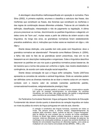 A abordagem descritivafica melhorespecificada em oposição à normativa. Para Silva (2002), A primeira explicita, enumera e classifica a estrutura das frases, dos morfemas que constituem as frases, dos fonemas que constituem os morfemas e das regras de combinação dessas diferentes unidades. Trata-se de um trabalho de definição, classificação, interpretação e não de julgamento ou legislação. A última procura prescrever as normas, discriminando os padrões linguísticos e elegendo um deles como de "bom uso”, muitas vezes a partir de critérios de ordem social e não linguística. Ao longo dos anos, as gramáticas normativas foram estabelecendo preceitos avaliativos, isto é, instruções que muitas vezes se resolvem em diga x, não diga y. Diante dessa distinção, uma questão tem sido posta com frequência: deve a gramática normativa ser abandonada? Pensando como Mattoso Câmara Jr. (2004), a falha não está no fato de as gramáticas serem prescritivas, mas sim no de basearem-se em descrições inadequadas e enganosas. Cabe a linguística descritiva descrever os padrões em uso nos quais a gramática normativa possa basear-se, de tal maneira que a norma não possa ser uniforme e rígida, mas mostre elasticidade e contingência, de acordo com cada situação social específica. Diante dessa concepção de que a língua sofre variações, Tarallo (2007)nos apresenta os conceitos de variante e variável linguísticas. Onde as variantes podem ser definidas como as diversas maneiras de se dizer a mesma coisa em um mesmo contexto com o mesmo valor de verdade (variantes padrão/não padrão, conservadoras/inovadoras, estigmatizadas/de prestígio).Veja: [...] Em geral, a variante padrão é, ao mesmo tempo, conservadora e aquela que goza do prestígio sociolinguístico na comunidade. As variantes inovadoras, por outro lado, são quase sempre não padrão e estigmatizada pelos membros da comunidade (TARALLO, 2007, p.12). Os Parâmetros Curriculares Nacionais: língua portuguesa /Secretaria de Educação Fundamental não deixam dúvida quanto à observância da variação linguística em todos os níveis da prática do ensino da língua portuguesa em sala de aula, dizendo: A variação é constitutiva das línguas humanas, ocorrendo em todos os níveis. Ela sempre existiu e sempre existirá, independentemente de qualquer ação normativa. Assim, quando se fala em “Língua Portuguesa” está se falando de uma unidade que se constitui de muitas variedades. Embora no Brasil haja relativa unidade linguística e apenas uma língua nacional, notam-se diferenças de pronúncia, de emprego de palavras, de morfologia e de construções sintáticas, as quais não somente identificam os falantes de comunidades linguísticas em diferentes regiões, como ainda se multiplicam em uma mesma comunidade de fala (BRASIL, 1998, p. 29). 
8  