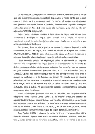 Já Perini expõe como podem ser formuladas e reformuladas hipóteses a fim de que não contrariem os dados linguísticos disponíveis. É nesse ponto que o autor convida o leitor a se libertar do preconceito de que “as afirmações encontradas em uma gramática são todas factuais e, portanto, incontestáveis. Algumas afirmações realmenteexpressam fatos [...], mas outras são hipóteses, que podem ou não ser adequadas” (PERINI, 2006, p. 32). Dessa forma, hipóteses servem à formulação de regras que tornam mais econômica a descrição da língua, como também têm a função de revelar a organização mental do conhecimento linguístico e sua relação com a memória, o que ainda édemasiadamente obscuro. No entanto, Isso acontece porque o estudo do sistema linguístico está subordinado ao uso da língua, cuja “forma se adapta às funções que exerce” (MUSSALIN, 2004, p 165). Ou seja, a linguagemnão possui um fim em si mesma e a estrutura é considerada motivada pelo contexto, pela situação comunicativa. Essa confusão gerada na explanação acima é esclarecida da seguinte maneira: “Se os legisladores da língua podem ser tão incoerentes no momento de definir a ortografia oficial, não há porque estranhar (ou extranhar) que as pessoas em geral também se confundam” (BAGNO, 2003, p.132). De acordo com Callou e Leite (2001, p.45), isso acontece porque “não há uma correspondência exata entre o número de grafemas e o de fonemas da língua”. “O modelo ideal do sistema alfabético é de que cada letra corresponda a um som e cada som a uma letra, mas essa relação ideal só se realiza em poucos casos” (LEMLE, 2004, p. 17). Em português, para a autora, há pouquíssimos casosde correspondência biunívoca entre sons e letras do alfabeto. Essas combinações possíveis nada têm de coerentes. Isso porque o sistema ortográfico, como explica Lemle (2009), é, ao mesmo tempo,um sistema de representação fonêmica, morfofonêmica, com memória etimológica e que privilegia uma variedade dialetal em detrimento de outra.Variedade essa quemuda de acordo com vários fatores como status social, sexo, grau de instrução, profissão, estilo pessoal, contexto (formal/informal), região de origem do falante, entre outros. 
Para Cagliari (1999), o sistema de escrita da língua portuguesa utiliza vários tipos de alfabetos. Apesar disso não é totalmente alfabético, por usar, além das letras, outros caracteres de natureza ideográfica, como os números e os sinais 
9  