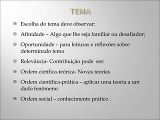 Escolha do tema deve observar: Afinidade – Algo que lhe seja familiar ou desafiador; Oportunidade – para leituras e reflexões sobre determinado tema Relevância- Contribuição pode  ser: Ordem cietífica-teórica- Novas teorias Ordem científica-prática – aplicar uma teoria a um dado fenômeno  Ordem social – conhecimento prático . 