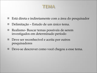 Está direta e indiretamente com a área do pesquisador Delimitação – Estudo de um único tema. Realismo- Buscar temas possíveis de serem investigados em determinado período Deve ser reconhecível e aceita por outros pesquisadores Deve-se descrever como você chegou a esse tema. 