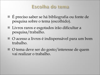 É preciso saber se há bibliografia ou fonte de pesquisa sobre o tema (escolhido). Livros raros e esgotados irão dificultar a pesquisa/trabalho. O acesso a livros é indispensável para um bom trabalho. O tema deve ser do gosto/interesse de quem vai realizar o trabalho. 