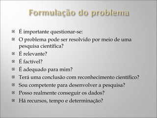 É importante questionar-se: O problema pode ser resolvido por meio de uma pesquisa científica? É relevante? É factível? É adequado para mim? Terá uma conclusão com reconhecimento científico? Sou competente para desenvolver a pesquisa? Posso realmente conseguir os dados? Há recursos, tempo e determinação? 