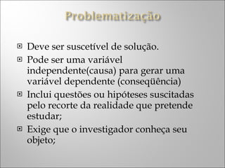Deve ser suscetível de solução. Pode ser uma variável independente(causa) para gerar uma variável dependente (conseqüência) Inclui questões ou hipóteses suscitadas pelo recorte da realidade que pretende estudar;  Exige que o investigador conheça seu objeto;  