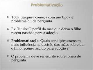 Toda pesquisa começa com um tipo de problema ou de pergunta. Ex. Título: O perfil da mãe que deixa o filho recém-nascido para a adoção.  Problematização : Quais condições exercem mais influência na decisão das mães sobre dar o filho recém-nascido para adoção ?  O problema deve ser escrito sobre forma de pergunta. 