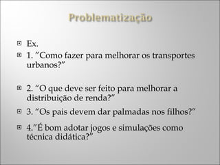 Ex. 1. ”Como fazer para melhorar os transportes urbanos?” 2. “O que deve ser feito para melhorar a distribuição de renda?” 3. “Os pais devem dar palmadas nos filhos?” 4.”É bom adotar jogos e simulações como técnica didática?” 