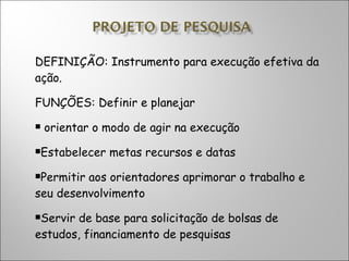 DEFINIÇÃO: Instrumento para execução efetiva da ação. FUNÇÕES: Definir e planejar orientar o modo de agir na execução Estabelecer metas recursos e datas Permitir aos orientadores aprimorar o trabalho e seu desenvolvimento Servir de base para solicitação de bolsas de estudos, financiamento de pesquisas 