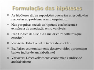 As hipóteses são as suposições que se faz a respeito das respostas ao problema a ser pesquisado. Nas pesquisas sociais as hipótese estabelecem a existência de associação entre variáveis. Ex. O índice de suicídio é maior entre solteiros que casados? Variáveis: Estado civil  e índice de suicídio Ex. Paises economicamente desenvolvidos apresentam baixos índice de analfabetismo? Variáveis: Desenvolvimento econômico e índice de analfabetismo 