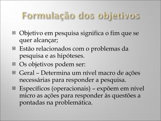 Objetivo em pesquisa significa o fim que se quer alcançar; Estão relacionados com o problemas da pesquisa e as hipóteses. Os objetivos podem ser: Geral – Determina um nível macro de ações necessárias para responder a pesquisa. Específicos (operacionais) – expõem em nível micro as ações para responder às questões a pontadas na problemática. 