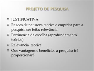 JUSTIFICATIVA Razões de natureza teórica e empírica para a pesquisa ser feita; relevância; Pertinência da escolha (aprofundamento teórico) Relevância  teórica. Que vantagens e benefícios a pesquisa irá proporcionar? 
