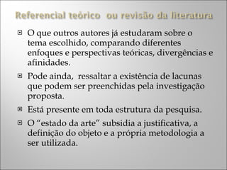 O que outros autores já estudaram sobre o tema escolhido, comparando diferentes enfoques e perspectivas teóricas, divergências e afinidades. Pode ainda,  ressaltar a existência de lacunas que podem ser preenchidas pela investigação proposta. Está presente em toda estrutura da pesquisa. O “estado da arte” subsidia a justificativa, a definição do objeto e a própria metodologia a ser utilizada. 