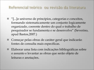 “ [...]o universo de princípios, categorias e conceitos, formando sistematicamente um conjunto logicamente organizado, coerente dentro do qual o trabalho de pesquisador se fundamenta e se desenvolve” (Severino, apud Bastos,2007.) Começar pelas obras de caráter geral que indicarão fontes de consulta mais específicas. Elaborar uma lista com indicações bibliográficas sobre o assunto e levantar as obras que serão objeto de leituras e anotações . 