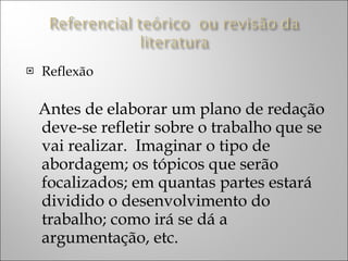 Reflexão Antes de elaborar um plano de redação deve-se refletir sobre o trabalho que se vai realizar.  Imaginar o tipo de abordagem; os tópicos que serão focalizados; em quantas partes estará dividido o desenvolvimento do trabalho; como irá se dá a argumentação, etc. 